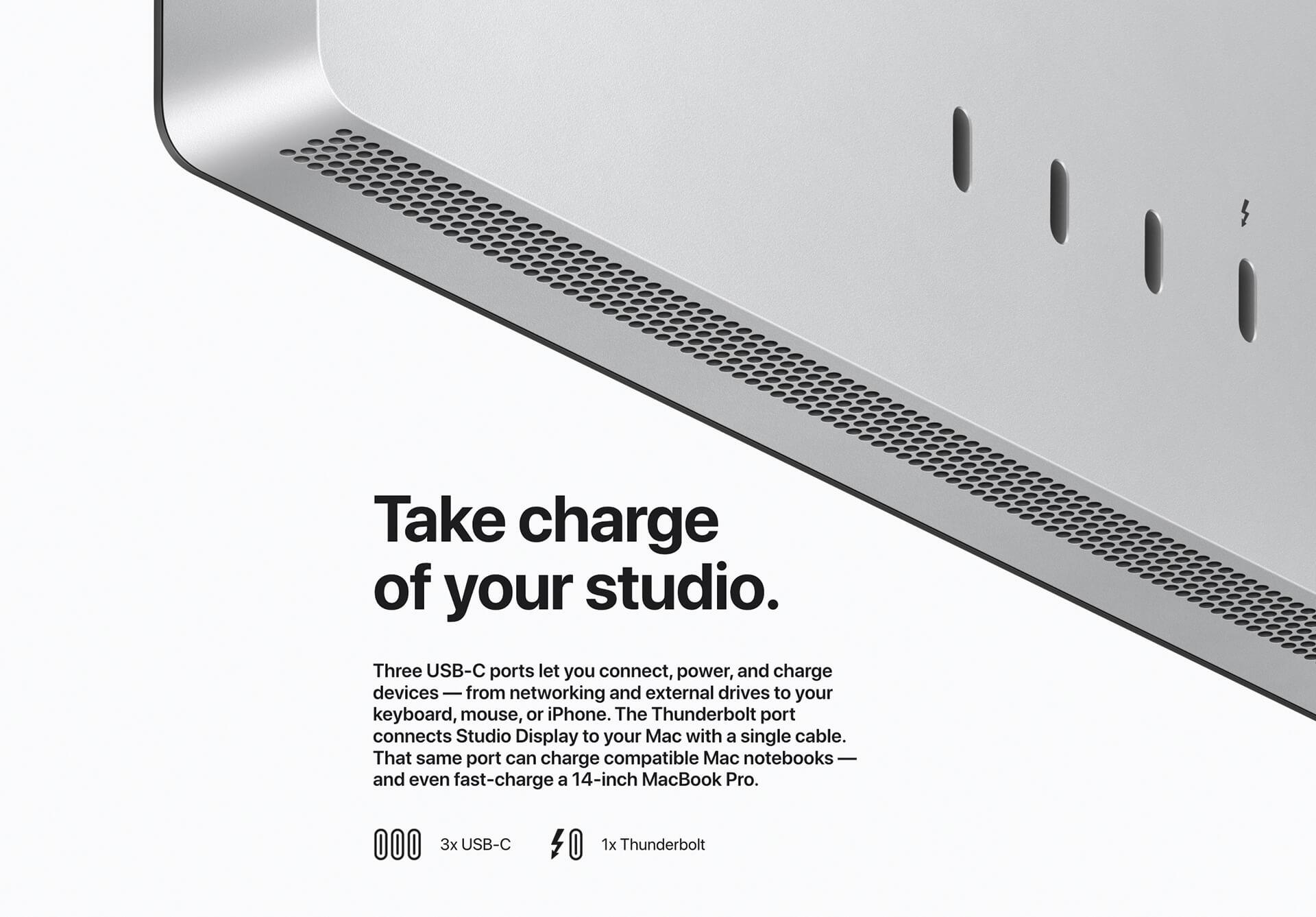 Back of monitor with 4 ports showing. Take charge of your studio. Three USB-C ports let you connect, power, and charge devices -- from networking and external drives to your keyboard, mouse, or iPhone. The Thunderbolt port connects Studio Display to your Mac with a single cable. That same port can charge compatible Mac notebooks -- and even fast-charge a 14-inch MacBook Pro. Three USB-C icons 3x USB-C, a Thunderbolt icon 1x Thunderbolt.